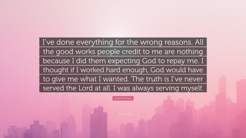 Francine Rivers Quote: “I’ve done everything for the wrong reasons. All the good works people credit to me are nothing because I did them expecting God to repay me. I thought if I worked hard enough, God would have to give me what I wanted. The truth is I’ve never served the Lord at all. I was always serving myself.”