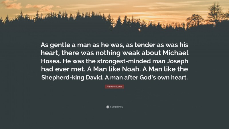Francine Rivers Quote: “As gentle a man as he was, as tender as was his heart, there was nothing weak about Michael Hosea. He was the strongest-minded man Joseph had ever met. A Man like Noah. A Man like the Shepherd-king David. A man after God’s own heart.”