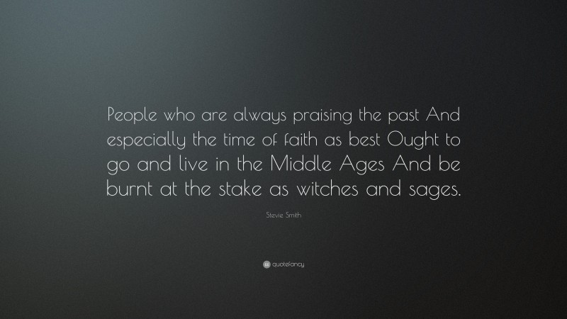 Stevie Smith Quote: “People who are always praising the past And especially the time of faith as best Ought to go and live in the Middle Ages And be burnt at the stake as witches and sages.”