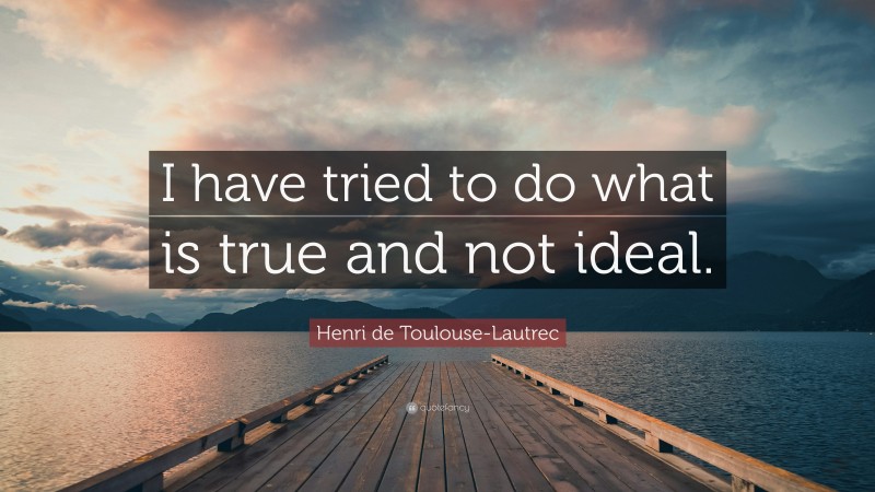 Henri de Toulouse-Lautrec Quote: “I have tried to do what is true and not ideal.”