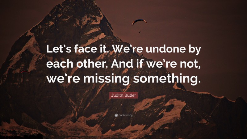 Judith Butler Quote: “Let’s face it. We’re undone by each other. And if we’re not, we’re missing something.”