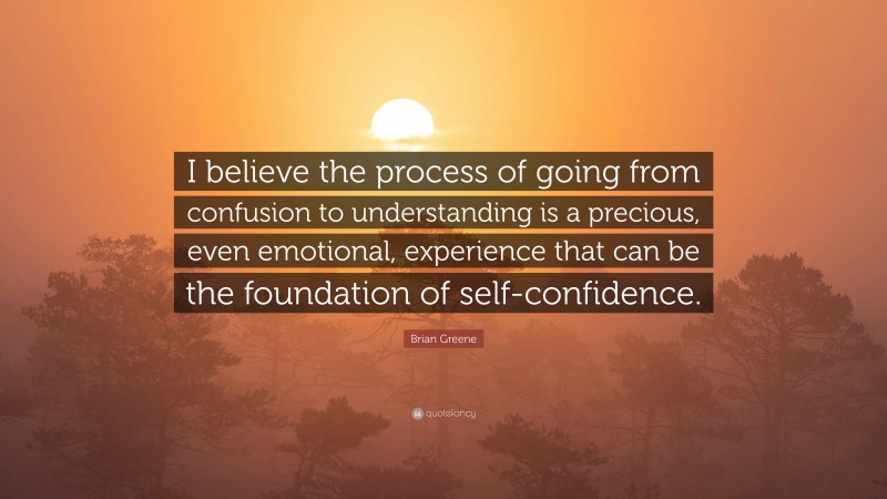 Brian Greene Quote: “I believe the process of going from confusion to understanding is a precious, even emotional, experience that can be the foundation of self-confidence.”