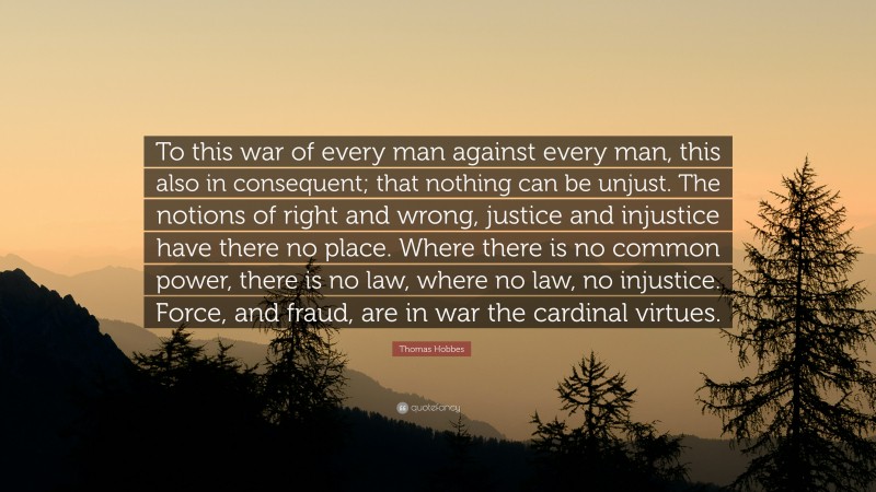 Thomas Hobbes Quote: “To this war of every man against every man, this also in consequent; that nothing can be unjust. The notions of right and wrong, justice and injustice have there no place. Where there is no common power, there is no law, where no law, no injustice. Force, and fraud, are in war the cardinal virtues.”