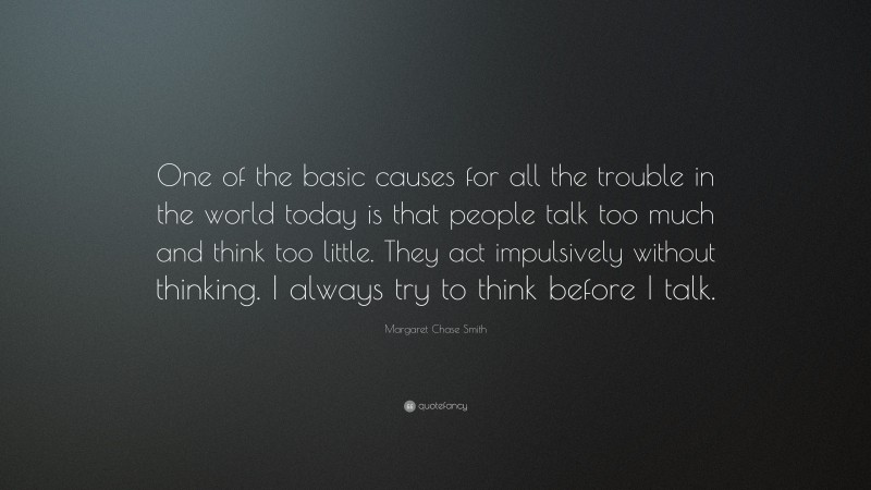 Margaret Chase Smith Quote: “One of the basic causes for all the trouble in the world today is that people talk too much and think too little. They act impulsively without thinking. I always try to think before I talk.”
