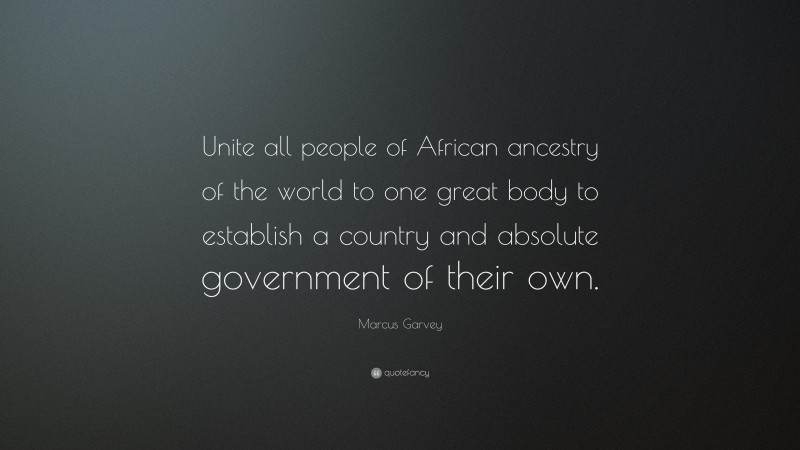 Marcus Garvey Quote: “Unite all people of African ancestry of the world to one great body to establish a country and absolute government of their own.”