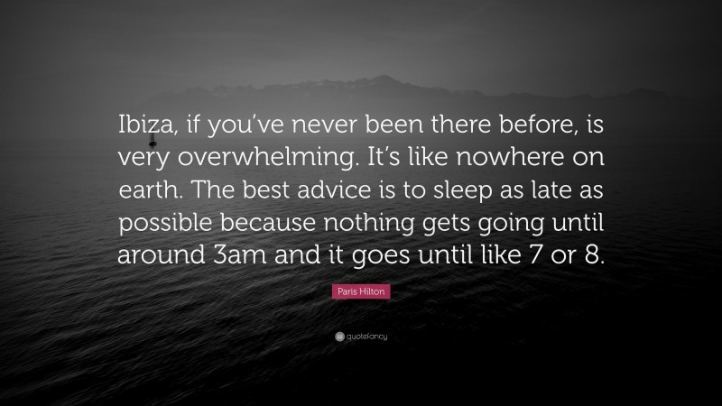 Paris Hilton Quote: “Ibiza, if you’ve never been there before, is very overwhelming. It’s like nowhere on earth. The best advice is to sleep as late as possible because nothing gets going until around 3am and it goes until like 7 or 8.”