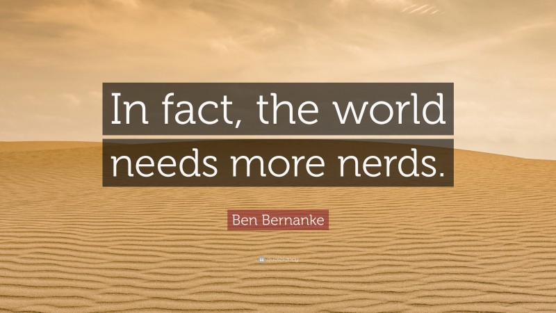 Ben Bernanke Quote: “In fact, the world needs more nerds.”