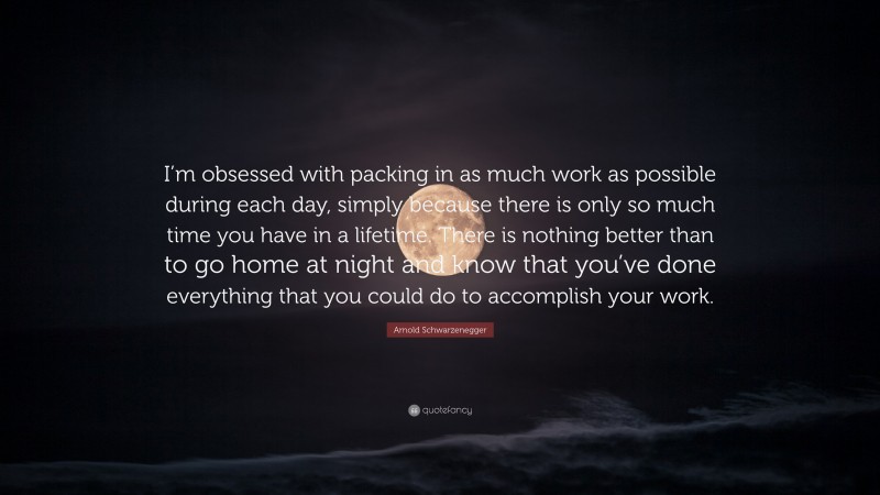 Arnold Schwarzenegger Quote: “I’m obsessed with packing in as much work as possible during each day, simply because there is only so much time you have in a lifetime. There is nothing better than to go home at night and know that you’ve done everything that you could do to accomplish your work.”