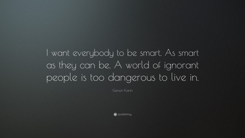 Garson Kanin Quote: “I want everybody to be smart. As smart as they can be. A world of ignorant people is too dangerous to live in.”