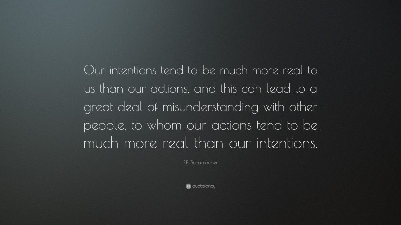 E.F. Schumacher Quote: “Our intentions tend to be much more real to us than our actions, and this can lead to a great deal of misunderstanding with other people, to whom our actions tend to be much more real than our intentions.”