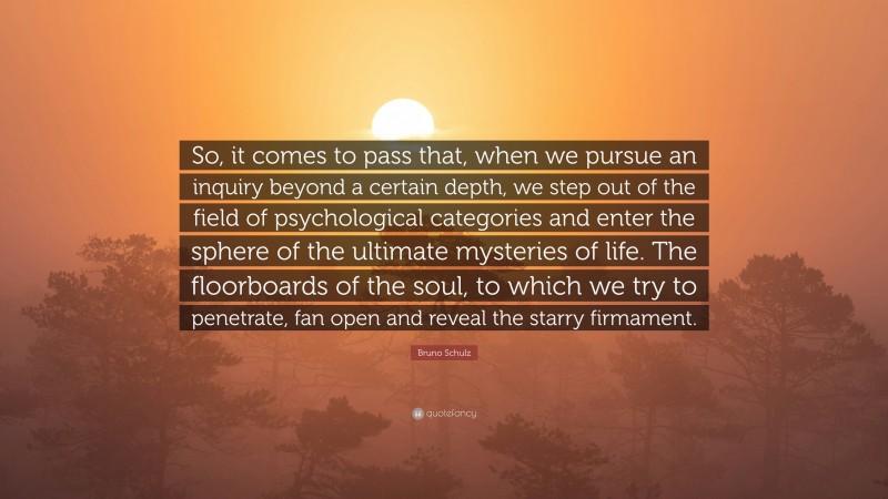 Bruno Schulz Quote: “So, it comes to pass that, when we pursue an inquiry beyond a certain depth, we step out of the field of psychological categories and enter the sphere of the ultimate mysteries of life. The floorboards of the soul, to which we try to penetrate, fan open and reveal the starry firmament.”