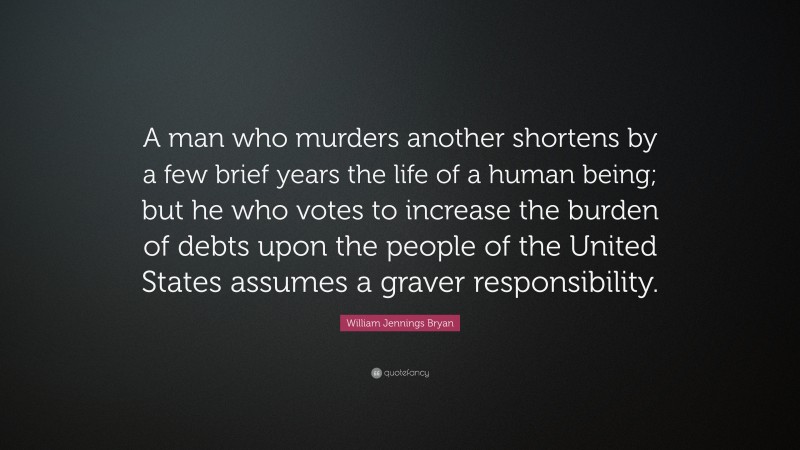 William Jennings Bryan Quote: “A man who murders another shortens by a few brief years the life of a human being; but he who votes to increase the burden of debts upon the people of the United States assumes a graver responsibility.”