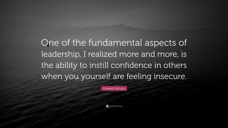 Howard Schultz Quote: “One of the fundamental aspects of leadership, I realized more and more, is the ability to instill confidence in others when you yourself are feeling insecure.”