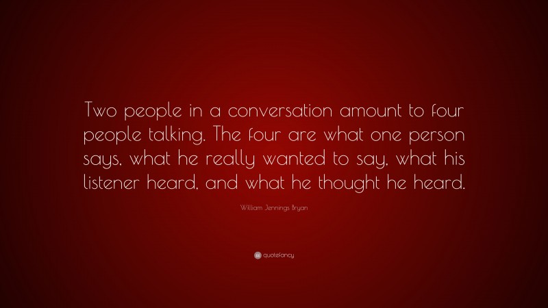 William Jennings Bryan Quote: “Two people in a conversation amount to four people talking. The four are what one person says, what he really wanted to say, what his listener heard, and what he thought he heard.”