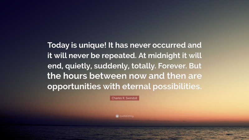 Charles R. Swindoll Quote: “Today is unique! It has never occurred and it will never be repeated. At midnight it will end, quietly, suddenly, totally. Forever. But the hours between now and then are opportunities with eternal possibilities.”
