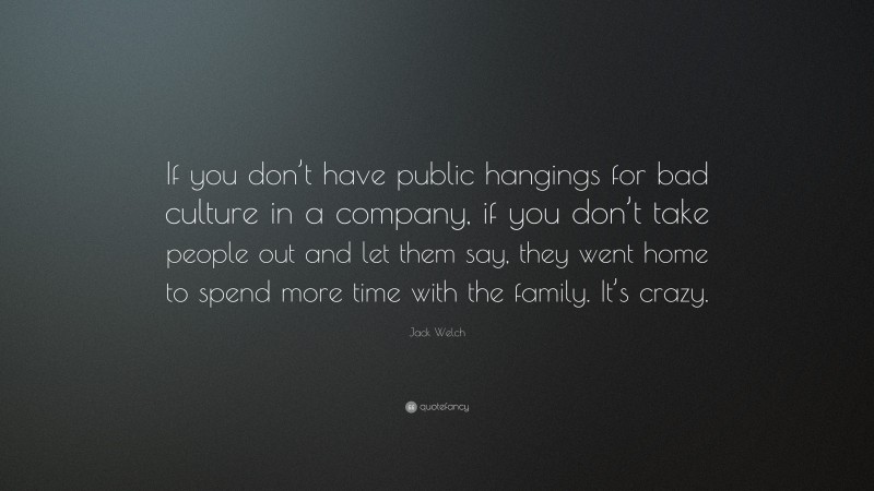 Jack Welch Quote: “If you don’t have public hangings for bad culture in a company, if you don’t take people out and let them say, they went home to spend more time with the family. It’s crazy.”