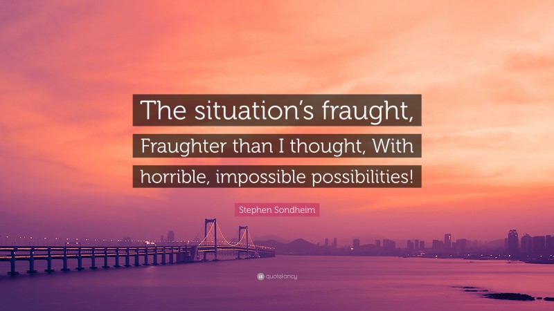 Stephen Sondheim Quote: “The situation’s fraught, Fraughter than I thought, With horrible, impossible possibilities!”