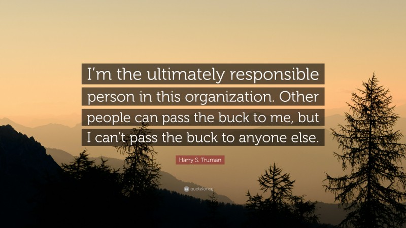Harry S. Truman Quote: “I’m the ultimately responsible person in this organization. Other people can pass the buck to me, but I can’t pass the buck to anyone else.”