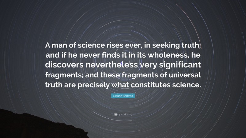 Claude Bernard Quote: “A man of science rises ever, in seeking truth; and if he never finds it in its wholeness, he discovers nevertheless very significant fragments; and these fragments of universal truth are precisely what constitutes science.”
