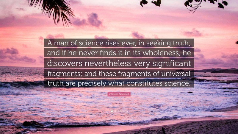 Claude Bernard Quote: “A man of science rises ever, in seeking truth; and if he never finds it in its wholeness, he discovers nevertheless very significant fragments; and these fragments of universal truth are precisely what constitutes science.”