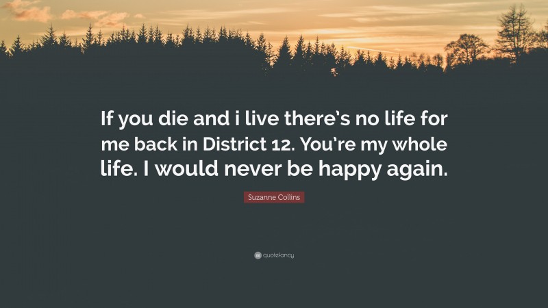 Suzanne Collins Quote: “If you die and i live there’s no life for me back in District 12. You’re my whole life. I would never be happy again.”