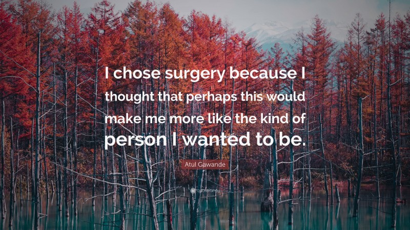 Atul Gawande Quote: “I chose surgery because I thought that perhaps this would make me more like the kind of person I wanted to be.”
