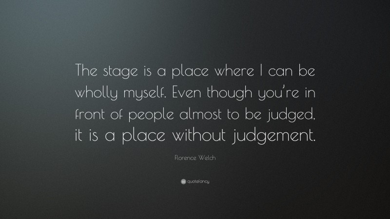 Florence Welch Quote: “The stage is a place where I can be wholly myself. Even though you’re in front of people almost to be judged, it is a place without judgement.”