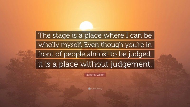 Florence Welch Quote: “The stage is a place where I can be wholly myself. Even though you’re in front of people almost to be judged, it is a place without judgement.”