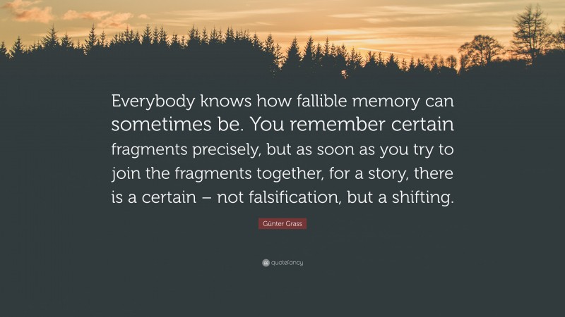 Günter Grass Quote: “Everybody knows how fallible memory can sometimes be. You remember certain fragments precisely, but as soon as you try to join the fragments together, for a story, there is a certain – not falsification, but a shifting.”