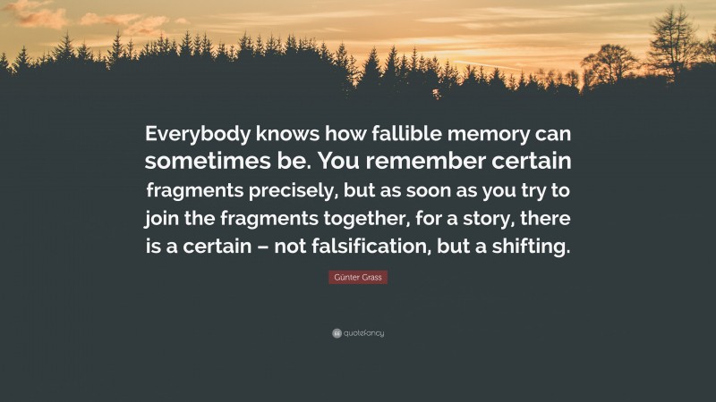 Günter Grass Quote: “Everybody knows how fallible memory can sometimes be. You remember certain fragments precisely, but as soon as you try to join the fragments together, for a story, there is a certain – not falsification, but a shifting.”