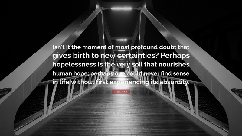 Václav Havel Quote: “Isn’t it the moment of most profound doubt that gives birth to new certainties? Perhaps hopelessness is the very soil that nourishes human hope; perhaps one could never find sense in life without first experiencing its absurdity.”