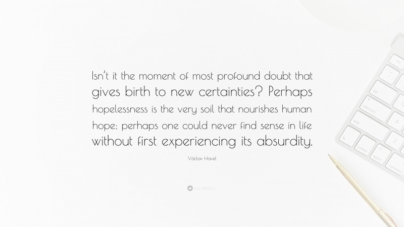 Václav Havel Quote: “Isn’t it the moment of most profound doubt that gives birth to new certainties? Perhaps hopelessness is the very soil that nourishes human hope; perhaps one could never find sense in life without first experiencing its absurdity.”