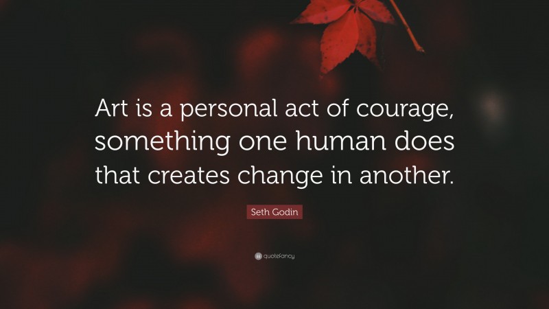 Seth Godin Quote: “Art is a personal act of courage, something one human does that creates change in another.”