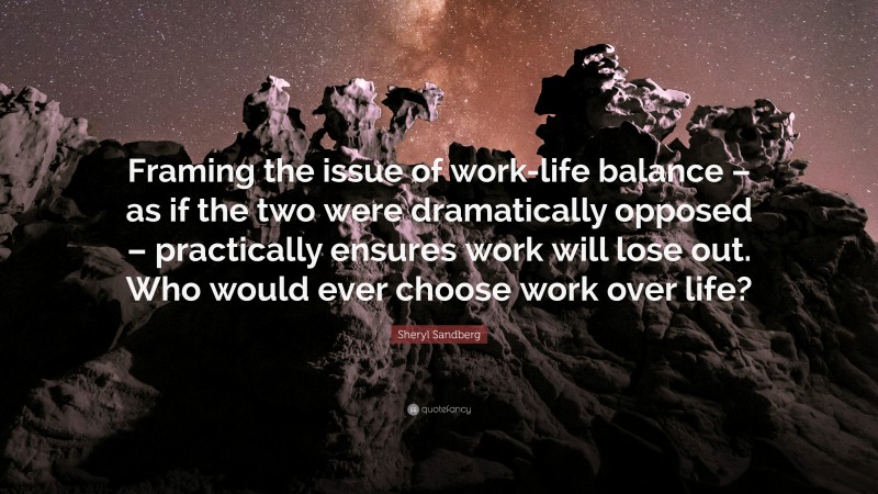 Sheryl Sandberg Quote: “Framing the issue of work-life balance – as if the two were dramatically opposed – practically ensures work will lose out. Who would ever choose work over life?”