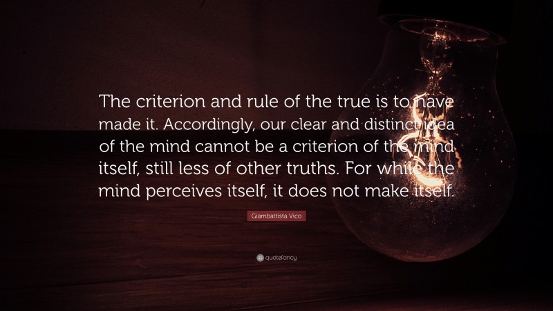 Giambattista Vico Quote: “The criterion and rule of the true is to have made it. Accordingly, our clear and distinct idea of the mind cannot be a criterion of the mind itself, still less of other truths. For while the mind perceives itself, it does not make itself.”