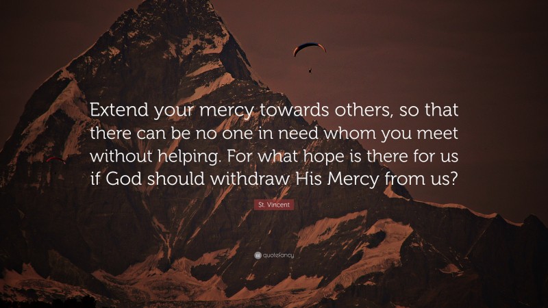 St. Vincent Quote: “Extend your mercy towards others, so that there can be no one in need whom you meet without helping. For what hope is there for us if God should withdraw His Mercy from us?”