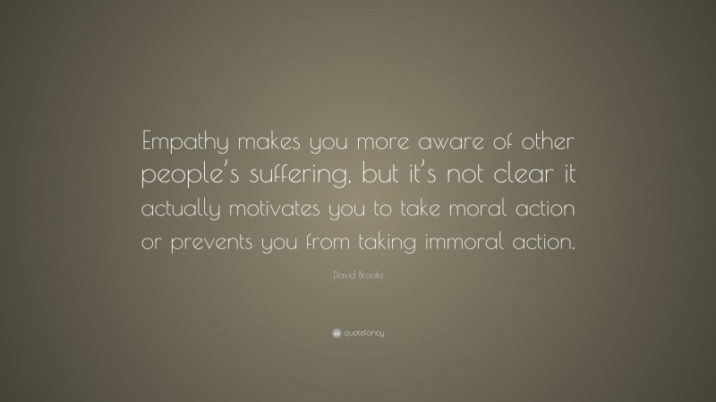 David Brooks Quote: “Empathy makes you more aware of other people’s suffering, but it’s not clear it actually motivates you to take moral action or prevents you from taking immoral action.”