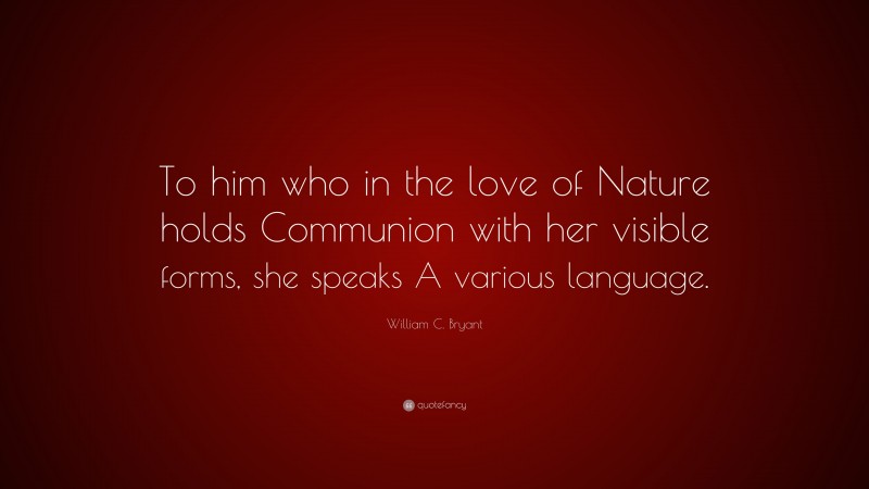 William C. Bryant Quote: “To him who in the love of Nature holds Communion with her visible forms, she speaks A various language.”
