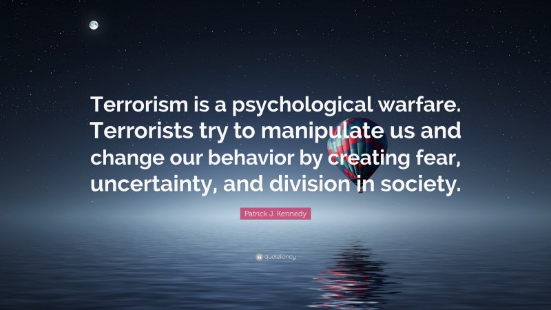 Patrick J. Kennedy Quote: “Terrorism is a psychological warfare. Terrorists try to manipulate us and change our behavior by creating fear, uncertainty, and division in society.”