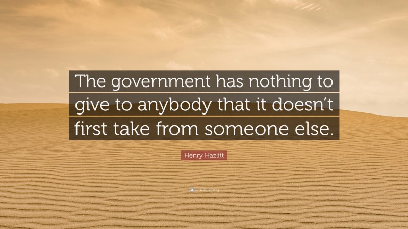 Henry Hazlitt Quote: “The government has nothing to give to anybody that it doesn’t first take from someone else.”