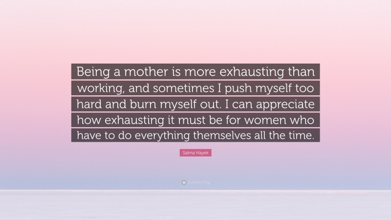 Salma Hayek Quote: “Being a mother is more exhausting than working, and sometimes I push myself too hard and burn myself out. I can appreciate how exhausting it must be for women who have to do everything themselves all the time.”