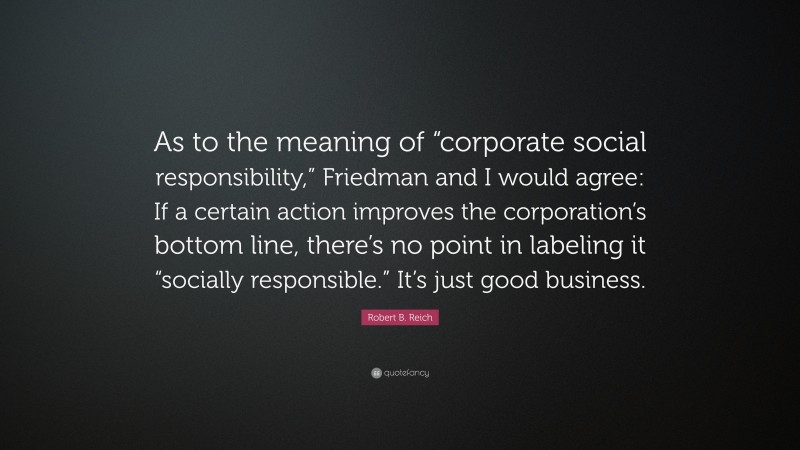Robert B. Reich Quote: “As to the meaning of “corporate social responsibility,” Friedman and I would agree: If a certain action improves the corporation’s bottom line, there’s no point in labeling it “socially responsible.” It’s just good business.”