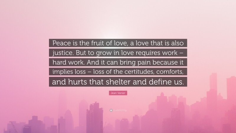Jean Vanier Quote: “Peace is the fruit of love, a love that is also justice. But to grow in love requires work – hard work. And it can bring pain because it implies loss – loss of the certitudes, comforts, and hurts that shelter and define us.”