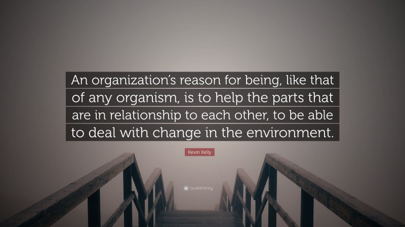 Kevin Kelly Quote: “An organization’s reason for being, like that of any organism, is to help the parts that are in relationship to each other, to be able to deal with change in the environment.”