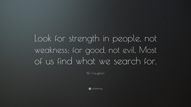 Bill Vaughan Quote: “Look for strength in people, not weakness; for good, not evil. Most of us find what we search for.”