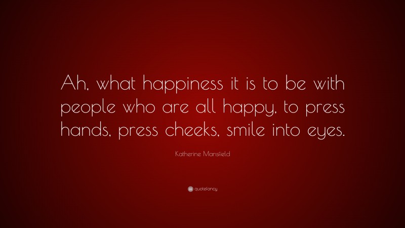 Katherine Mansfield Quote: “Ah, what happiness it is to be with people who are all happy, to press hands, press cheeks, smile into eyes.”