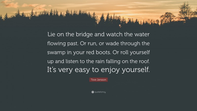 Tove Jansson Quote: “Lie on the bridge and watch the water flowing past. Or run, or wade through the swamp in your red boots. Or roll yourself up and listen to the rain falling on the roof. It’s very easy to enjoy yourself.”