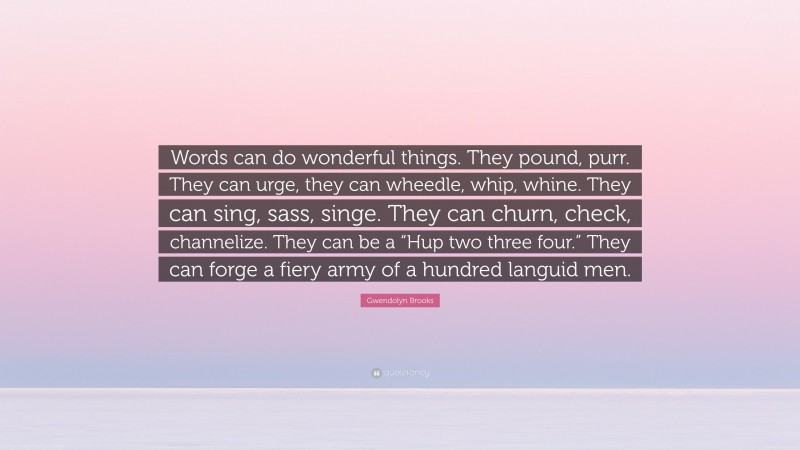Gwendolyn Brooks Quote: “Words can do wonderful things. They pound, purr. They can urge, they can wheedle, whip, whine. They can sing, sass, singe. They can churn, check, channelize. They can be a “Hup two three four.” They can forge a fiery army of a hundred languid men.”