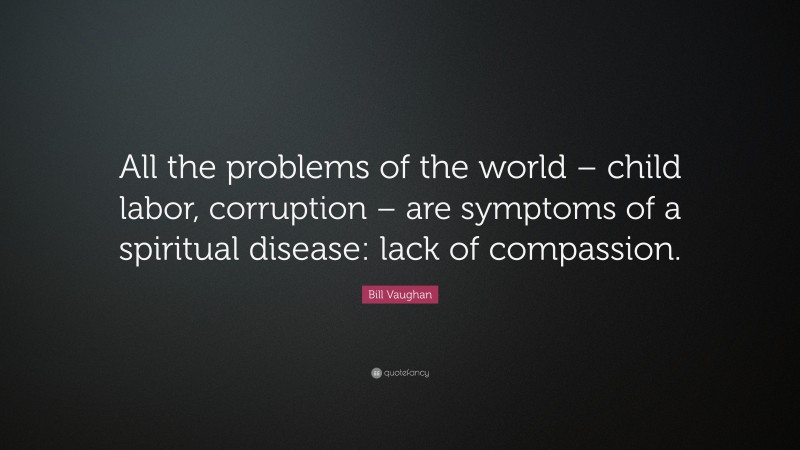 Bill Vaughan Quote: “All the problems of the world – child labor, corruption – are symptoms of a spiritual disease: lack of compassion.”