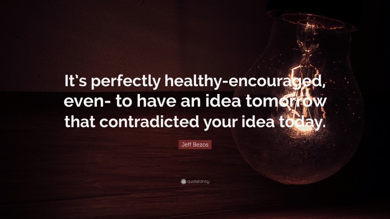 Jeff Bezos Quote: “It’s perfectly healthy-encouraged, even- to have an idea tomorrow that contradicted your idea today.”